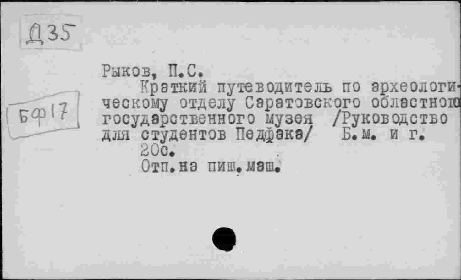 ﻿
Рыков, П.С.
Краткий путеводитель по археологическому отделу Саратовского областного государственного музея /Руководство для студентов Педфака/ Б.м. и г.
Отп.на пиш.мапи